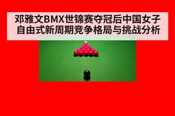 邓雅文BMX世锦赛夺冠后中国女子自由式新周期竞争格局与挑战分析