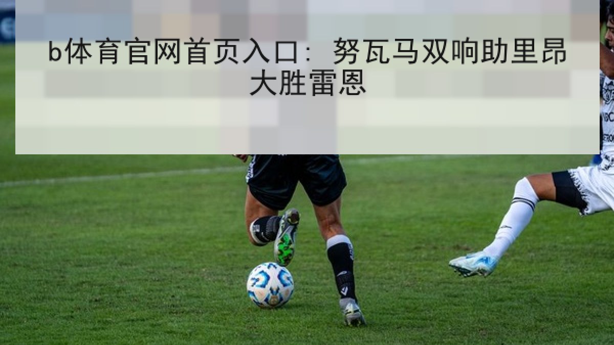 b体育官网首页入口: 努瓦马双响助里昂大胜雷恩
